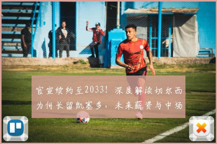 官宣续约至2033！深度解读切尔西为何长留凯塞多，未来薪资与中场战略全解析
