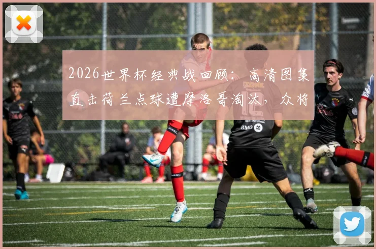 2026世界杯经典战回顾：高清图集直击荷兰点球遭摩洛哥淘汰，众将掩面哭泣与倒地瞬间全记录