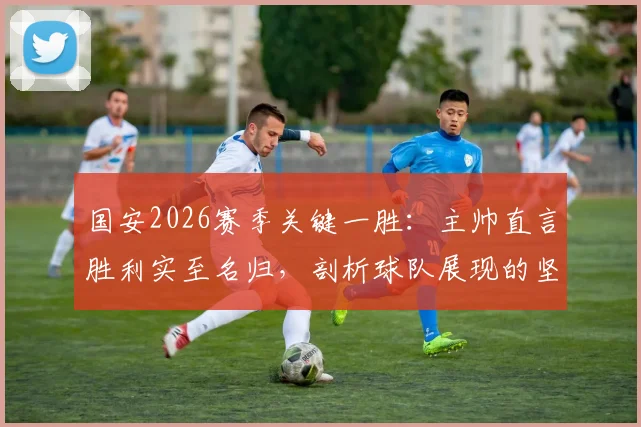 国安2026赛季关键一胜：主帅直言胜利实至名归，剖析球队展现的坚韧品质