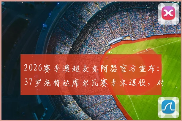 2026赛季澳超麦克阿瑟官方宣布：37岁老将达席尔瓦赛季末退役，对凤凰一战成职业生涯告别战，附其生涯数据回顾与经典时刻盘点
