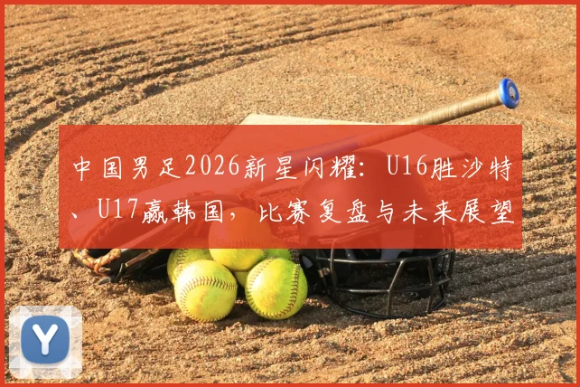 中国男足2026新星闪耀：U16胜沙特、U17赢韩国，比赛复盘与未来展望