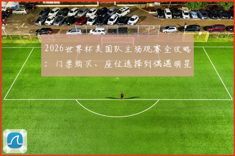 2026世界杯美国队主场观赛全攻略：门票购买、座位选择到偶遇明星区域详解，附亲历者预算参考