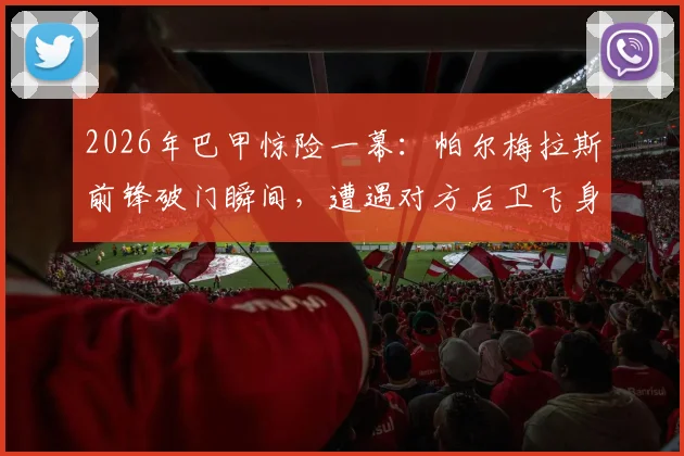 2026年巴甲惊险一幕：帕尔梅拉斯前锋破门瞬间，遭遇对方后卫飞身封堵险酿悲剧，附高清慢镜头回放与犯规争议解析