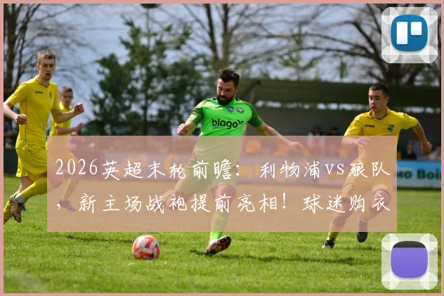 2026英超末轮前瞻:利物浦vs狼队,新主场战袍提前亮相!球迷购衣指南与首秀意义解读