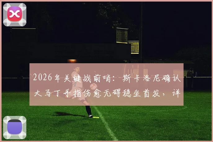2026年关键战前哨：斯卡洛尼确认大马丁手指伤愈无碍稳坐首发，详解阿根廷门将位置安排与备选方案